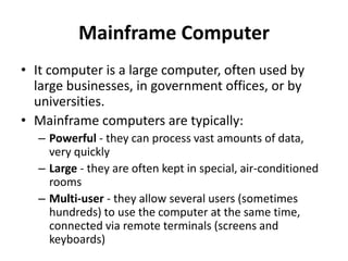 Mainframe Computer
• It computer is a large computer, often used by
large businesses, in government offices, or by
universities.
• Mainframe computers are typically:
– Powerful - they can process vast amounts of data,
very quickly
– Large - they are often kept in special, air-conditioned
rooms
– Multi-user - they allow several users (sometimes
hundreds) to use the computer at the same time,
connected via remote terminals (screens and
keyboards)
 