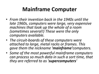 Mainframe Computer
• From their invention back in the 1940s until the
late 1960s, computers were large, very expensive
machines that took up the whole of a room
(sometimes several!) These were the only
computers available.
• The circuit-boards of these computers were
attached to large, metal racks or frames. This
gave them the nickname 'mainframe'computers.
• Some of the most powerful mainframe computers
can process so much data in such a sort time, that
they are referred to as 'supercomputers'
 