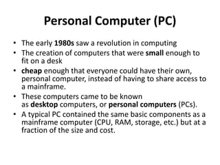 Personal Computer (PC)
• The early 1980s saw a revolution in computing
• The creation of computers that were small enough to
fit on a desk
• cheap enough that everyone could have their own,
personal computer, instead of having to share access to
a mainframe.
• These computers came to be known
as desktop computers, or personal computers (PCs).
• A typical PC contained the same basic components as a
mainframe computer (CPU, RAM, storage, etc.) but at a
fraction of the size and cost.
 