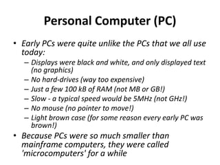 Personal Computer (PC)
• Early PCs were quite unlike the PCs that we all use
today:
– Displays were black and white, and only displayed text
(no graphics)
– No hard-drives (way too expensive)
– Just a few 100 kB of RAM (not MB or GB!)
– Slow - a typical speed would be 5MHz (not GHz!)
– No mouse (no pointer to move!)
– Light brown case (for some reason every early PC was
brown!)
• Because PCs were so much smaller than
mainframe computers, they were called
'microcomputers' for a while
 