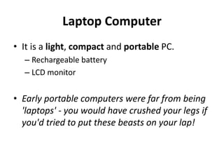 Laptop Computer
• It is a light, compact and portable PC.
– Rechargeable battery
– LCD monitor
• Early portable computers were far from being
'laptops' - you would have crushed your legs if
you'd tried to put these beasts on your lap!
 