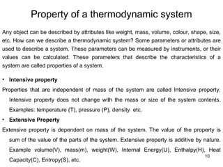 Property of a thermodynamic system
10
Any object can be described by attributes like weight, mass, volume, colour, shape, size,
etc. How can we describe a thermodynamic system? Some parameters or attributes are
used to describe a system. These parameters can be measured by instruments, or their
values can be calculated. These parameters that describe the characteristics of a
system are called properties of a system.
• Intensive property
Properties that are independent of mass of the system are called Intensive property.
Intensive property does not change with the mass or size of the system contents.
Examples: temperature (T), pressure (P), density etc.
• Extensive Property
Extensive property is dependent on mass of the system. The value of the property is
sum of the value of the parts of the system. Extensive property is additive by nature.
Example volume(V), mass(m), weight(W), Internal Energy(U), Enthalpy(H), Heat
Capacity(C), Entropy(S), etc.
 