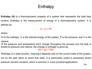 104
Enthalpy
Enthalpy (H) is a thermodynamic property of a system that represents the total heat
content. Enthalpy is the measurement of energy in a thermodynamic system. It is
defined as:
H = U + PV
where:
•H is the enthalpy, U is the internal energy of the system, P is the pressure, and V is the
volume.
•If the pressure and temperature don’t change throughout the process and the task is
limited to pressure and volume, the change in enthalpy is given by,
ΔH = ΔU + PΔV
•Enthalpy is a state function, meaning it depends only on the current state of the system,
not on the path taken to reach that state. It is particularly useful in processes where
pressure remains constant, which is common in many practical applications.
 