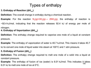 106
3. Enthalpy of Reaction (ΔHrxn)
Definition: The overall change in enthalpy during a chemical reaction.
Example: For the reaction N2(g)+3H2(g)→ 2NH3(g), the enthalpy of reaction is
−92.4 kJ/mol, indicating that the reaction releases 92.4 kJ of energy per mole of
nitrogen.
4. Enthalpy of Vaporization (ΔHvap)
Definition: The enthalpy change required to vaporize one mole of a liquid at constant
pressure.
Example: The enthalpy of vaporization of water is 40.7 kJ/mol. This means it takes 40.7
kJ to convert one mole of liquid water into steam at 100°C and 1 atm pressure.
5. Enthalpy of Fusion (ΔHfus​
)
Definition: The enthalpy change required to melt one mole of a solid into a liquid at
constant pressure.
Example: The enthalpy of fusion of ice (water) is 6.01 kJ/mol. This indicates it takes
6.01 kJ to melt one mole of ice at 0°C.
Types of enthalpy
 