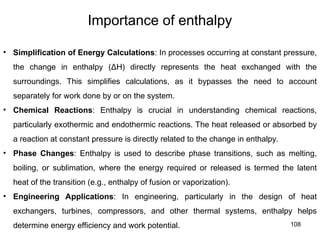 108
Importance of enthalpy
• Simplification of Energy Calculations: In processes occurring at constant pressure,
the change in enthalpy (ΔH) directly represents the heat exchanged with the
surroundings. This simplifies calculations, as it bypasses the need to account
separately for work done by or on the system.
• Chemical Reactions: Enthalpy is crucial in understanding chemical reactions,
particularly exothermic and endothermic reactions. The heat released or absorbed by
a reaction at constant pressure is directly related to the change in enthalpy.
• Phase Changes: Enthalpy is used to describe phase transitions, such as melting,
boiling, or sublimation, where the energy required or released is termed the latent
heat of the transition (e.g., enthalpy of fusion or vaporization).
• Engineering Applications: In engineering, particularly in the design of heat
exchangers, turbines, compressors, and other thermal systems, enthalpy helps
determine energy efficiency and work potential.
 