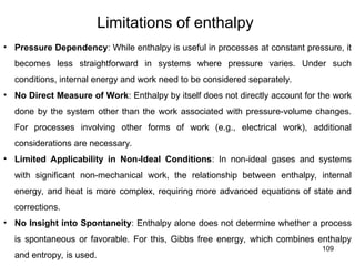109
Limitations of enthalpy
• Pressure Dependency: While enthalpy is useful in processes at constant pressure, it
becomes less straightforward in systems where pressure varies. Under such
conditions, internal energy and work need to be considered separately.
• No Direct Measure of Work: Enthalpy by itself does not directly account for the work
done by the system other than the work associated with pressure-volume changes.
For processes involving other forms of work (e.g., electrical work), additional
considerations are necessary.
• Limited Applicability in Non-Ideal Conditions: In non-ideal gases and systems
with significant non-mechanical work, the relationship between enthalpy, internal
energy, and heat is more complex, requiring more advanced equations of state and
corrections.
• No Insight into Spontaneity: Enthalpy alone does not determine whether a process
is spontaneous or favorable. For this, Gibbs free energy, which combines enthalpy
and entropy, is used.
 