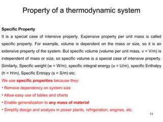 Property of a thermodynamic system
11
Specific Property
It is a special case of intensive property. Expensive property per unit mass is called
specific property. For example, volume is dependent on the mass or size, so it is an
extensive property of the system. But specific volume (volume per unit mass, v = V/m) is
independent of mass or size, so specific volume is a special case of intensive property.
Similarly, Specific weight (w = W/m), specific integral energy (u = U/m), specific Enthalpy
(h = H/m), Specific Entropy (s = S/m) etc.
We use specific properties because they:
• Remove dependency on system size
• Allow easy use of tables and charts
• Enable generalization to any mass of material
• Simplify design and analysis in power plants, refrigeration, engines, etc.
 