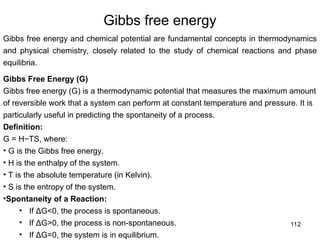 112
Gibbs free energy
Gibbs free energy and chemical potential are fundamental concepts in thermodynamics
and physical chemistry, closely related to the study of chemical reactions and phase
equilibria.
Gibbs Free Energy (G)
Gibbs free energy (G) is a thermodynamic potential that measures the maximum amount
of reversible work that a system can perform at constant temperature and pressure. It is
particularly useful in predicting the spontaneity of a process.
Definition:
G = H−TS, where:
• G is the Gibbs free energy.
• H is the enthalpy of the system.
• T is the absolute temperature (in Kelvin).
• S is the entropy of the system.
•Spontaneity of a Reaction:
• If ΔG<0, the process is spontaneous.
• If ΔG>0, the process is non-spontaneous.
• If ΔG=0, the system is in equilibrium.
 
