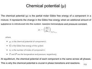 113
Chemical potential (μ)
The chemical potential (μ) is the partial molar Gibbs free energy of a component in a
mixture. It represents the change in the Gibbs free energy when an additional amount of
substance is introduced into the system, keeping temperature and pressure constant.
At equilibrium, the chemical potential of each component is the same across all phases.
This is why the chemical potential is crucial in phase transitions and reactions.
 