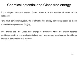 114
Chemical potential and Gibbs free energy
For a single-component system, G=nμ, where n is the number of moles of the
substance.
For a multi-component system, the total Gibbs free energy can be expressed as a sum
of the chemical potentials: G=∑niμi.​
This implies that the Gibbs free energy is minimized when the system reaches
equilibrium, and the chemical potentials of each species are equal across the different
phases or components in a reaction.
 