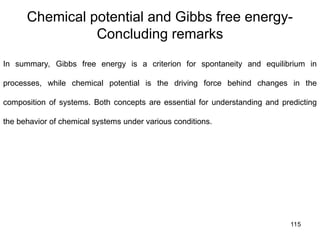 115
Chemical potential and Gibbs free energy-
Concluding remarks
In summary, Gibbs free energy is a criterion for spontaneity and equilibrium in
processes, while chemical potential is the driving force behind changes in the
composition of systems. Both concepts are essential for understanding and predicting
the behavior of chemical systems under various conditions.
 