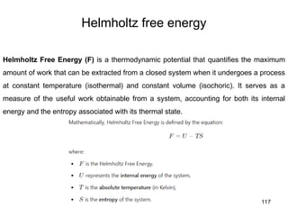 117
Helmholtz free energy
Helmholtz Free Energy (F) is a thermodynamic potential that quantifies the maximum
amount of work that can be extracted from a closed system when it undergoes a process
at constant temperature (isothermal) and constant volume (isochoric). It serves as a
measure of the useful work obtainable from a system, accounting for both its internal
energy and the entropy associated with its thermal state.
 