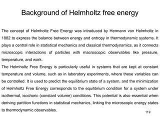 119
Background of Helmholtz free energy
The concept of Helmholtz Free Energy was introduced by Hermann von Helmholtz in
1882 to express the balance between energy and entropy in thermodynamic systems. It
plays a central role in statistical mechanics and classical thermodynamics, as it connects
microscopic interactions of particles with macroscopic observables like pressure,
temperature, and work.
The Helmholtz Free Energy is particularly useful in systems that are kept at constant
temperature and volume, such as in laboratory experiments, where these variables can
be controlled. It is used to predict the equilibrium state of a system, and the minimization
of Helmholtz Free Energy corresponds to the equilibrium condition for a system under
isothermal, isochoric (constant volume) conditions. This potential is also essential when
deriving partition functions in statistical mechanics, linking the microscopic energy states
to thermodynamic observables.
 