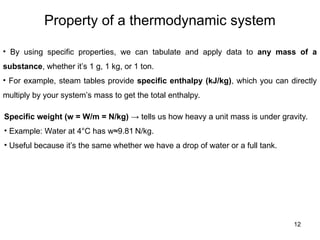Property of a thermodynamic system
12
• By using specific properties, we can tabulate and apply data to any mass of a
substance, whether it’s 1 g, 1 kg, or 1 ton.
• For example, steam tables provide specific enthalpy (kJ/kg), which you can directly
multiply by your system’s mass to get the total enthalpy.
Specific weight (w = W/m = N/kg) → tells us how heavy a unit mass is under gravity.
• Example: Water at 4°C has w≈9.81 N/kg.
• Useful because it’s the same whether we have a drop of water or a full tank.
 