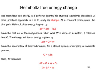 120
Helmholtz free energy change
The Helmholtz free energy is a powerful quantity for studying isothermal processes. A
more practical approach to it is to study its change. At a constant temperature, the
change in Helmholtz free energy is given by
ΔF = ΔU – TΔS
From the first law of thermodynamics, when work W is done on a system, it releases
heat Q. The change in internal energy is given by
ΔU = Q + W
From the second law of thermodynamics, for a closed system undergoing a reversible
process:
Q = TΔS
Then, ΔF becomes
ΔF = Q + W – Q
Or, ΔF = W
 