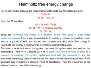 121
Helmholtz free energy change
For an irreversible process, the following inequality holds true for a closed system.
TΔS ≥ Q
Or, Q – TΔS ≤ 0
From the ΔF equation,
ΔF = W + (Q – TΔS)
Or, ΔF = W + a negative quantity
Or, ΔF ≤ W
Thus, the Helmholtz free energy is a measure of the work done in a reversible
isothermal process. Free energy is available to do work at a constant temperature. Here,
work is any kind of work and not just the compressional (PV) work. The change in
Helmholtz free energy is maximum for a reversible isothermal process.
Suppose no work is done on the system, nor does the system does any work on the
surrounding. Then, W = 0 implies ΔF ≤ 0. It means that when no work is done at a
constant temperature, the system exchanges heat with the surrounding, and the
Helmholtz free energy cannot increase. As the system moves towards equilibrium, F will
decrease until it reaches a constant value at equilibrium. Thus, the equilibrium is the
state of minimum Helmholtz free energy.
 