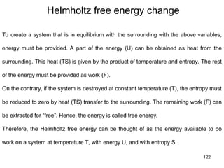 122
Helmholtz free energy change
To create a system that is in equilibrium with the surrounding with the above variables,
energy must be provided. A part of the energy (U) can be obtained as heat from the
surrounding. This heat (TS) is given by the product of temperature and entropy. The rest
of the energy must be provided as work (F).
On the contrary, if the system is destroyed at constant temperature (T), the entropy must
be reduced to zero by heat (TS) transfer to the surrounding. The remaining work (F) can
be extracted for “free”. Hence, the energy is called free energy.
Therefore, the Helmholtz free energy can be thought of as the energy available to do
work on a system at temperature T, with energy U, and with entropy S.
 