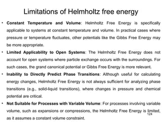 124
Limitations of Helmholtz free energy
• Constant Temperature and Volume: Helmholtz Free Energy is specifically
applicable to systems at constant temperature and volume. In practical cases where
pressure or temperature fluctuates, other potentials like the Gibbs Free Energy may
be more appropriate.
• Limited Applicability to Open Systems: The Helmholtz Free Energy does not
account for open systems where particle exchange occurs with the surroundings. For
such cases, the grand canonical potential or Gibbs Free Energy is more relevant.
• Inability to Directly Predict Phase Transitions: Although useful for calculating
energy changes, Helmholtz Free Energy is not always sufficient for analyzing phase
transitions (e.g., solid-liquid transitions), where changes in pressure and chemical
potential are critical.
• Not Suitable for Processes with Variable Volume: For processes involving variable
volume, such as expansions or compressions, the Helmholtz Free Energy is limited,
as it assumes a constant volume constraint.
 