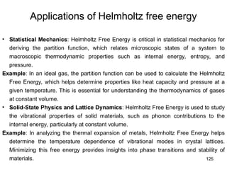 125
Applications of Helmholtz free energy
• Statistical Mechanics: Helmholtz Free Energy is critical in statistical mechanics for
deriving the partition function, which relates microscopic states of a system to
macroscopic thermodynamic properties such as internal energy, entropy, and
pressure.
Example: In an ideal gas, the partition function can be used to calculate the Helmholtz
Free Energy, which helps determine properties like heat capacity and pressure at a
given temperature. This is essential for understanding the thermodynamics of gases
at constant volume.
• Solid-State Physics and Lattice Dynamics: Helmholtz Free Energy is used to study
the vibrational properties of solid materials, such as phonon contributions to the
internal energy, particularly at constant volume.
Example: In analyzing the thermal expansion of metals, Helmholtz Free Energy helps
determine the temperature dependence of vibrational modes in crystal lattices.
Minimizing this free energy provides insights into phase transitions and stability of
materials.
 