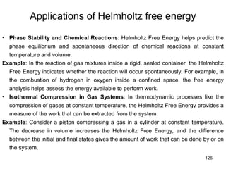 126
Applications of Helmholtz free energy
• Phase Stability and Chemical Reactions: Helmholtz Free Energy helps predict the
phase equilibrium and spontaneous direction of chemical reactions at constant
temperature and volume.
Example: In the reaction of gas mixtures inside a rigid, sealed container, the Helmholtz
Free Energy indicates whether the reaction will occur spontaneously. For example, in
the combustion of hydrogen in oxygen inside a confined space, the free energy
analysis helps assess the energy available to perform work.
• Isothermal Compression in Gas Systems: In thermodynamic processes like the
compression of gases at constant temperature, the Helmholtz Free Energy provides a
measure of the work that can be extracted from the system.
Example: Consider a piston compressing a gas in a cylinder at constant temperature.
The decrease in volume increases the Helmholtz Free Energy, and the difference
between the initial and final states gives the amount of work that can be done by or on
the system.
 