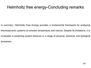 128
Helmholtz free energy-Concluding remarks
In summary, Helmholtz Free Energy provides a fundamental framework for analyzing
thermodynamic systems at constant temperature and volume. Despite its limitations, it is
invaluable in predicting system behavior in a range of physical, chemical, and biological
processes.
 