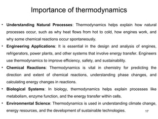 Importance of thermodynamics
17
• Understanding Natural Processes: Thermodynamics helps explain how natural
processes occur, such as why heat flows from hot to cold, how engines work, and
why some chemical reactions occur spontaneously.
• Engineering Applications: It is essential in the design and analysis of engines,
refrigerators, power plants, and other systems that involve energy transfer. Engineers
use thermodynamics to improve efficiency, safety, and sustainability.
• Chemical Reactions: Thermodynamics is vital in chemistry for predicting the
direction and extent of chemical reactions, understanding phase changes, and
calculating energy changes in reactions.
• Biological Systems: In biology, thermodynamics helps explain processes like
metabolism, enzyme function, and the energy transfer within cells.
• Environmental Science: Thermodynamics is used in understanding climate change,
energy resources, and the development of sustainable technologies.
 