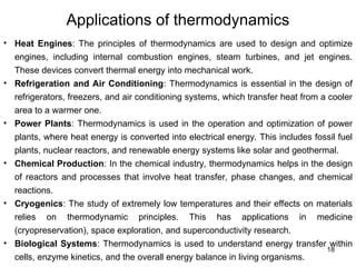 Applications of thermodynamics
18
• Heat Engines: The principles of thermodynamics are used to design and optimize
engines, including internal combustion engines, steam turbines, and jet engines.
These devices convert thermal energy into mechanical work.
• Refrigeration and Air Conditioning: Thermodynamics is essential in the design of
refrigerators, freezers, and air conditioning systems, which transfer heat from a cooler
area to a warmer one.
• Power Plants: Thermodynamics is used in the operation and optimization of power
plants, where heat energy is converted into electrical energy. This includes fossil fuel
plants, nuclear reactors, and renewable energy systems like solar and geothermal.
• Chemical Production: In the chemical industry, thermodynamics helps in the design
of reactors and processes that involve heat transfer, phase changes, and chemical
reactions.
• Cryogenics: The study of extremely low temperatures and their effects on materials
relies on thermodynamic principles. This has applications in medicine
(cryopreservation), space exploration, and superconductivity research.
• Biological Systems: Thermodynamics is used to understand energy transfer within
cells, enzyme kinetics, and the overall energy balance in living organisms.
 