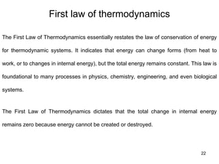 First law of thermodynamics
22
The First Law of Thermodynamics essentially restates the law of conservation of energy
for thermodynamic systems. It indicates that energy can change forms (from heat to
work, or to changes in internal energy), but the total energy remains constant. This law is
foundational to many processes in physics, chemistry, engineering, and even biological
systems.
The First Law of Thermodynamics dictates that the total change in internal energy
remains zero because energy cannot be created or destroyed.
 