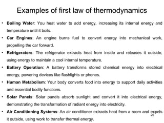 Examples of first law of thermodynamics
26
• Boiling Water: You heat water to add energy, increasing its internal energy and
temperature until it boils.
• Car Engines: An engine burns fuel to convert energy into mechanical work,
propelling the car forward.
• Refrigerators: The refrigerator extracts heat from inside and releases it outside,
using energy to maintain a cool internal temperature.
• Battery Operation: A battery transforms stored chemical energy into electrical
energy, powering devices like flashlights or phones.
• Human Metabolism: Your body converts food into energy to support daily activities
and essential bodily functions.
• Solar Panels: Solar panels absorb sunlight and convert it into electrical energy,
demonstrating the transformation of radiant energy into electricity.
• Air Conditioning Systems: An air conditioner extracts heat from a room and expels
it outside, using work to transfer thermal energy.
 