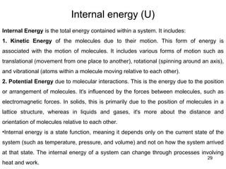 Internal energy (U)
29
Internal Energy is the total energy contained within a system. It includes:
1. Kinetic Energy of the molecules due to their motion. This form of energy is
associated with the motion of molecules. It includes various forms of motion such as
translational (movement from one place to another), rotational (spinning around an axis),
and vibrational (atoms within a molecule moving relative to each other).
2. Potential Energy due to molecular interactions. This is the energy due to the position
or arrangement of molecules. It's influenced by the forces between molecules, such as
electromagnetic forces. In solids, this is primarily due to the position of molecules in a
lattice structure, whereas in liquids and gases, it's more about the distance and
orientation of molecules relative to each other.
•Internal energy is a state function, meaning it depends only on the current state of the
system (such as temperature, pressure, and volume) and not on how the system arrived
at that state. The internal energy of a system can change through processes involving
heat and work.
 