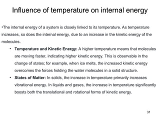 Influence of temperature on internal energy
31
•The internal energy of a system is closely linked to its temperature. As temperature
increases, so does the internal energy, due to an increase in the kinetic energy of the
molecules.
• Temperature and Kinetic Energy: A higher temperature means that molecules
are moving faster, indicating higher kinetic energy. This is observable in the
change of states; for example, when ice melts, the increased kinetic energy
overcomes the forces holding the water molecules in a solid structure.
• States of Matter: In solids, the increase in temperature primarily increases
vibrational energy. In liquids and gases, the increase in temperature significantly
boosts both the translational and rotational forms of kinetic energy.
 