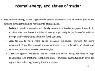 Internal energy and states of matter
32
• The internal energy varies significantly across different states of matter due to the
differing arrangements and movements of molecules.
• Solids: In solids, molecules are closely packed in a fixed arrangement, usually in
a lattice structure. Here, the internal energy is primarily in the form of vibrational
energy, as the molecules vibrate in fixed positions.
• Liquids: Liquids have more space between molecules, allowing for more
movement. Thus, the internal energy in liquids is a combination of vibrational,
rotational, and some translational energies.
• Gases: In gases, molecules are far apart and move freely, resulting in high
translational and rotational kinetic energies. Therefore, gases typically have the
highest internal energy among the three states.
 