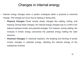 Changes in internal energy
33
• Internal energy changes when a system undergoes either a physical or chemical
change. This change can occur due to heating or doing work.
• Physical Changes: These include phase changes like melting, boiling, and
freezing. During these changes, the internal energy changes due to a shift in the
balance between kinetic and potential energies. For instance, during melting, the
increase in kinetic energy overcomes the potential energy holding the solid
structure.
• Chemical Changes: In chemical reactions, the breaking and forming of bonds
involve changes in potential energy, affecting the internal energy of the
substances involved.
 