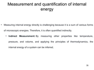 Measurement and quantification of internal
energy
35
• Measuring internal energy directly is challenging because it is a sum of various forms
of microscopic energies. Therefore, it is often quantified indirectly.
• Indirect Measurement: By measuring other properties like temperature,
pressure, and volume, and applying the principles of thermodynamics, the
internal energy of a system can be inferred.
 