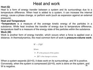 Heat and work
36
Heat (Q)
Heat is a form of energy transfer between a system and its surroundings due to a
temperature difference. When heat is added to a system, it can increase the internal
energy, cause a phase change, or perform work (such as expansion against an external
pressure).
Heat and Temperature
•Temperature is a measure of the average kinetic energy of the particles in a
substance. While heat involves the transfer of energy due to temperature difference,
temperature itself is a measure of the energy state of the particles within the substance.
Work (W)
Work is another form of energy transfer, which occurs when a force is applied over a
distance. In thermodynamics, the most common form of work is pressure-volume work:
When a system expands (ΔV>0), it does work on its surroundings, and W is positive.
Conversely, when the system is compressed (ΔV<0), work is done on the system, and
W is negative.
 