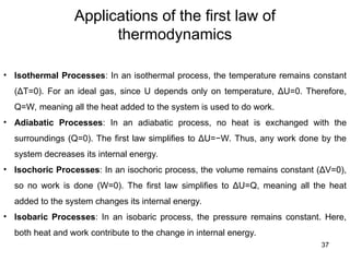Applications of the first law of
thermodynamics
37
• Isothermal Processes: In an isothermal process, the temperature remains constant
(ΔT=0). For an ideal gas, since U depends only on temperature, ΔU=0. Therefore,
Q=W, meaning all the heat added to the system is used to do work.
• Adiabatic Processes: In an adiabatic process, no heat is exchanged with the
surroundings (Q=0). The first law simplifies to ΔU=−W. Thus, any work done by the
system decreases its internal energy.
• Isochoric Processes: In an isochoric process, the volume remains constant (ΔV=0),
so no work is done (W=0). The first law simplifies to ΔU=Q, meaning all the heat
added to the system changes its internal energy.
• Isobaric Processes: In an isobaric process, the pressure remains constant. Here,
both heat and work contribute to the change in internal energy.
 