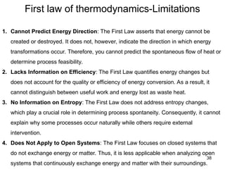 First law of thermodynamics-Limitations
38
1. Cannot Predict Energy Direction: The First Law asserts that energy cannot be
created or destroyed. It does not, however, indicate the direction in which energy
transformations occur. Therefore, you cannot predict the spontaneous flow of heat or
determine process feasibility.
2. Lacks Information on Efficiency: The First Law quantifies energy changes but
does not account for the quality or efficiency of energy conversion. As a result, it
cannot distinguish between useful work and energy lost as waste heat.
3. No Information on Entropy: The First Law does not address entropy changes,
which play a crucial role in determining process spontaneity. Consequently, it cannot
explain why some processes occur naturally while others require external
intervention.
4. Does Not Apply to Open Systems: The First Law focuses on closed systems that
do not exchange energy or matter. Thus, it is less applicable when analyzing open
systems that continuously exchange energy and matter with their surroundings.
 