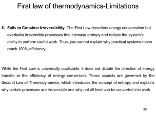 First law of thermodynamics-Limitations
39
While the First Law is universally applicable, it does not dictate the direction of energy
transfer or the efficiency of energy conversion. These aspects are governed by the
Second Law of Thermodynamics, which introduces the concept of entropy and explains
why certain processes are irreversible and why not all heat can be converted into work.
5. Fails to Consider Irreversibility: The First Law describes energy conservation but
overlooks irreversible processes that increase entropy and reduce the system’s
ability to perform useful work. Thus, you cannot explain why practical systems never
reach 100% efficiency.
 