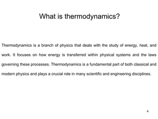 What is thermodynamics?
4
Thermodynamics is a branch of physics that deals with the study of energy, heat, and
work. It focuses on how energy is transferred within physical systems and the laws
governing these processes. Thermodynamics is a fundamental part of both classical and
modern physics and plays a crucial role in many scientific and engineering disciplines.
 