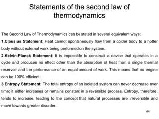Statements of the second law of
thermodynamics
44
The Second Law of Thermodynamics can be stated in several equivalent ways:
1.Clausius Statement: Heat cannot spontaneously flow from a colder body to a hotter
body without external work being performed on the system.
2.Kelvin-Planck Statement: It is impossible to construct a device that operates in a
cycle and produces no effect other than the absorption of heat from a single thermal
reservoir and the performance of an equal amount of work. This means that no engine
can be 100% efficient.
3.Entropy Statement: The total entropy of an isolated system can never decrease over
time; it either increases or remains constant in a reversible process. Entropy, therefore,
tends to increase, leading to the concept that natural processes are irreversible and
move towards greater disorder.
 