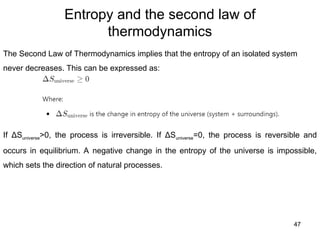 Entropy and the second law of
thermodynamics
47
The Second Law of Thermodynamics implies that the entropy of an isolated system
never decreases. This can be expressed as:
If ΔSuniverse>0, the process is irreversible. If ΔSuniverse=0, the process is reversible and
occurs in equilibrium. A negative change in the entropy of the universe is impossible,
which sets the direction of natural processes.
 