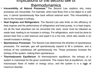 Implications of the second law of
thermodynamics
48
• Irreversibility of Natural Processes: The Second Law explains why many
processes are irreversible. For example, when heat flows from a hot object to a cold
one, it cannot spontaneously flow back without external work. This irreversibility is
due to the increase in entropy.
• Heat Engines and Refrigerators: The Second Law sets limits on the efficiency of
heat engines and the performance of refrigerators and heat pumps. In a heat engine,
not all the heat absorbed can be converted into work; some must be released as
waste heat, leading to an increase in entropy. For refrigerators, work must be done to
extract heat from a cold reservoir and expel it to a hot one, which also results in an
overall increase in entropy.
• Spontaneous Processes: The Second Law determines the direction of spontaneous
processes. For example, gas will spontaneously expand to fill a container, and a
mixture of two substances will spontaneously mix. These processes increase the
entropy of the system, making them spontaneous.
• Thermodynamic Equilibrium: At thermodynamic equilibrium, the entropy of a
system is maximized for the given constraints. This means that at equilibrium, no net
macroscopic flows of matter or energy occur, and the system is in a state of
maximum disorder.
 