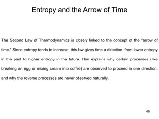 Entropy and the Arrow of Time
49
The Second Law of Thermodynamics is closely linked to the concept of the "arrow of
time." Since entropy tends to increase, this law gives time a direction: from lower entropy
in the past to higher entropy in the future. This explains why certain processes (like
breaking an egg or mixing cream into coffee) are observed to proceed in one direction,
and why the reverse processes are never observed naturally.
 