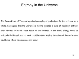 Entropy in the Universe
50
The Second Law of Thermodynamics has profound implications for the universe as a
whole. It suggests that the universe is moving towards a state of maximum entropy,
often referred to as the "heat death" of the universe. In this state, energy would be
uniformly distributed, and no work could be done, leading to a state of thermodynamic
equilibrium where no processes can occur.
 