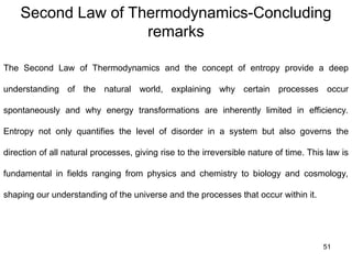 Second Law of Thermodynamics-Concluding
remarks
51
The Second Law of Thermodynamics and the concept of entropy provide a deep
understanding of the natural world, explaining why certain processes occur
spontaneously and why energy transformations are inherently limited in efficiency.
Entropy not only quantifies the level of disorder in a system but also governs the
direction of all natural processes, giving rise to the irreversible nature of time. This law is
fundamental in fields ranging from physics and chemistry to biology and cosmology,
shaping our understanding of the universe and the processes that occur within it.
 