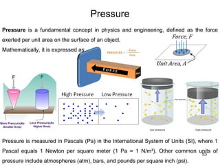 53
Pressure is a fundamental concept in physics and engineering, defined as the force
exerted per unit area on the surface of an object.
Mathematically, it is expressed as:
Pressure
Pressure is measured in Pascals (Pa) in the International System of Units (SI), where 1
Pascal equals 1 Newton per square meter (1 Pa = 1 N/m²). Other common units of
pressure include atmospheres (atm), bars, and pounds per square inch (psi).
 