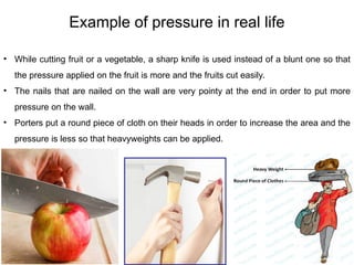 54
Example of pressure in real life
• While cutting fruit or a vegetable, a sharp knife is used instead of a blunt one so that
the pressure applied on the fruit is more and the fruits cut easily.
• The nails that are nailed on the wall are very pointy at the end in order to put more
pressure on the wall.
• Porters put a round piece of cloth on their heads in order to increase the area and the
pressure is less so that heavyweights can be applied.
 