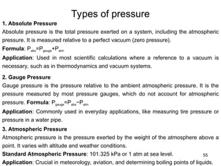 55
Types of pressure
1. Absolute Pressure
Absolute pressure is the total pressure exerted on a system, including the atmospheric
pressure. It is measured relative to a perfect vacuum (zero pressure).
Formula: Pabs=Pgauge+Patm
Application: Used in most scientific calculations where a reference to a vacuum is
necessary, such as in thermodynamics and vacuum systems.
2. Gauge Pressure
Gauge pressure is the pressure relative to the ambient atmospheric pressure. It is the
pressure measured by most pressure gauges, which do not account for atmospheric
pressure. Formula: Pgauge=Pabs−Patm​
Application: Commonly used in everyday applications, like measuring tire pressure or
pressure in a water pipe.
3. Atmospheric Pressure
Atmospheric pressure is the pressure exerted by the weight of the atmosphere above a
point. It varies with altitude and weather conditions.
Standard Atmospheric Pressure: 101.325 kPa or 1 atm at sea level.
Application: Crucial in meteorology, aviation, and determining boiling points of liquids.
 