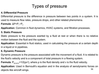 56
Types of pressure
4. Differential Pressure
Differential pressure is the difference in pressure between two points in a system. It is
used to measure flow rates, pressure drops, and other related phenomena.
Formula: ΔP=P1−P2
Application: Common in fluid dynamics, HVAC systems, and filtration processes.
5. Static Pressure
Static pressure is the pressure exerted by a fluid at rest or when there is no relative
motion between the fluid and the system.
Application: Essential in fluid statics, used in calculating the pressure at a certain depth
in a liquid or in pipelines.
6. Dynamic Pressure
Dynamic pressure is the pressure associated with the movement of a fluid. It is related to
the fluid's velocity and is a component of total pressure in a flowing system.
Formula: Pdynamic=1/2(ρv2
), where ρ is the fluid density and v is the fluid velocity.
Application: Used in Bernoulli's equation and in the analysis of aerodynamic forces on
objects like aircraft wings.
 