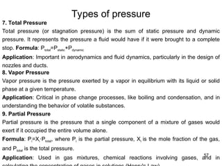 57
Types of pressure
7. Total Pressure
Total pressure (or stagnation pressure) is the sum of static pressure and dynamic
pressure. It represents the pressure a fluid would have if it were brought to a complete
stop. Formula: Ptotal=Pstatic+Pdynamic
Application: Important in aerodynamics and fluid dynamics, particularly in the design of
nozzles and ducts.
8. Vapor Pressure
Vapor pressure is the pressure exerted by a vapor in equilibrium with its liquid or solid
phase at a given temperature.
Application: Critical in phase change processes, like boiling and condensation, and in
understanding the behavior of volatile substances.
9. Partial Pressure
Partial pressure is the pressure that a single component of a mixture of gases would
exert if it occupied the entire volume alone.
Formula: Pi=Xi P
⋅ total​
, where Pi​is the partial pressure, Xi is the mole fraction of the gas,
and Ptotal​is the total pressure.
Application: Used in gas mixtures, chemical reactions involving gases, and in
 